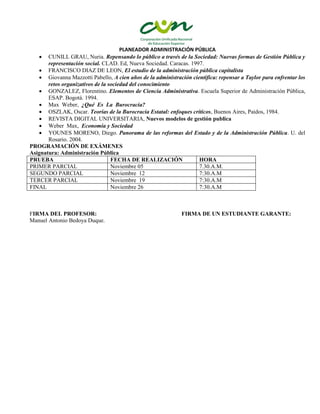 PLANEADOR ADMINISTRACIÓN PÚBLICA
 CUNILL GRAU, Nuria. Repensando lo público a través de la Sociedad: Nuevas formas de Gestión Pública y
representación social. CLAD. Ed, Nueva Sociedad. Caracas. 1997.
 FRANCISCO DIAZ DE LEON, El estudio de la administración pública capitalista
 Giovanna Mazzotti Pabello, A cien años de la administración científica: repensar a Taylor para enfrentar los
retos organizativos de la sociedad del conocimiento
 GONZALEZ, Florentino. Elementos de Ciencia Administrativa. Escuela Superior de Administración Pública,
ESAP. Bogotá. 1994.
 Max Weber, ¿Qué Es La Burocracia?
 OSZLAK, Oscar. Teorías de la Burocracia Estatal: enfoques críticos, Buenos Aires, Paidos, 1984.
 REVISTA DIGITAL UNIVERSITARIA, Nuevos modelos de gestión publica
 Weber Max, Economía y Sociedad
 YOUNES MORENO, Diego. Panorama de las reformas del Estado y de la Administración Pública. U. del
Rosario. 2004.
PROGRAMACIÓN DE EXÁMENES
Asignatura: Administración Pública
PRUEBA FECHA DE REALIZACIÓN HORA
PRIMER PARCIAL Noviembre 05 7.30.A.M.
SEGUNDO PARCIAL Noviembre 12 7:30.A.M
TERCER PARCIAL Noviembre 19 7:30.A.M
FINAL Noviembre 26 7:30.A.M
FIRMA DEL PROFESOR: FIRMA DE UN ESTUDIANTE GARANTE:
Manuel Antonio Bedoya Duque.
 