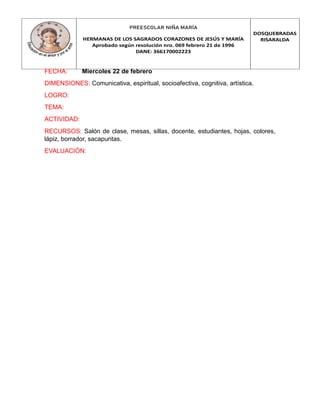 PREESCOLAR NIÑA MARÍA
HERMANAS DE LOS SAGRADOS CORAZONES DE JESÚS Y MARÍA
Aprobado según resolución nro. 069 febrero 21 de 1996
DANE: 366170002223
DOSQUEBRADAS
RISARALDA
FECHA: Miercoles 22 de febrero
DIMENSIONES: Comunicativa, espiritual, socioafectiva, cognitiva, artística.
LOGRO:
TEMA:
ACTIVIDAD:
RECURSOS: Salón de clase, mesas, sillas, docente, estudiantes, hojas, colores,
lápiz, borrador, sacapuntas.
EVALUACIÓN:
 