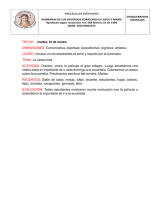 PREESCOLAR NIÑA MARÍA
HERMANAS DE LOS SAGRADOS CORAZONES DE JESÚS Y MARÍA
Aprobado según resolución nro. 069 febrero 21 de 1996
DANE: 366170002223
DOSQUEBRADAS
RISARALDA
FECHA: martes 14 de marzo
DIMENSIONES: Comunicativa, espiritual, socioafectiva, cognitiva, artística.
LOGRO: Inculcar en los estudiantes el amor y respeto por la eucaristía.
TEMA: La santa misa
ACTIVIDAD: Oración, vimos la película el gran milagro. Luego entablamos una
charla sobre lo importante de ir cada domingo a la eucaristía. Coloreamos un anexo
sobre la eucaristía. Practicamos escritura del nombre. Martes
RECURSOS: Salón de clase, mesas, sillas, docente, estudiantes, hojas, colores,
lápiz, borrador, sacapuntas, gimnasio, libro.
EVALUACIÓN: Todos estudiantes mostraron mucha motivación con la película y
entendieron lo importante de ir a la eucaristía.
 