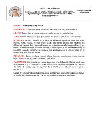 PREESCOLAR NIÑA MARÍA
HERMANAS DE LOS SAGRADOS CORAZONES DE JESÚS Y MARÍA
Aprobado según resolución nro. 069 febrero 21 de 1996
DANE: 366170002223
DOSQUEBRADAS
RISARALDA
FECHA: miércoles 15 de marzo
DIMENSIONES: Comunicativa, espiritual, socioafectiva, cognitiva, artística.
LOGRO: Desarrollar la concentración en cada uno de los estudiantes.
TEMA: letra m. Clase de inglés. Las partes del cuerpo. Simulacro sobre sismos.
ACTIVIDAD: Oración, buscar en la sopa de letras las siguientes palabras, amo,
memo, mimo, mamá, momia, miau. Cada estudiante colorea las palabras de
diferentes colores. Las niñas colorearon un unicornio con claves de colores y los
niños un dinosaurio con clave de colores. Se les explico a los estudiantes todo el
protocolo cuando se siente un sismo y que precauciones se deben tener en el
momento y después del sismo.
RECURSOS: Salón de clase, mesas, sillas, docente, estudiantes, hojas, colores,
lápiz, borrador, sacapuntas, celulares, fotocopias.
EVALUACIÓN: Los estudiantes desarrollan cada una de las actividades, participan
activamente. A la hora de escuchar el silbato todos se paran debajo de la columna
del salón de clase, luego se agarran de la mano y todos bajamos al lugar de
encuentro.
Luego del simulacro los estudiantes dan a conocer que se asustaron pensando que
si estaba temblando de verdad. Se les explico que solo era un simulacro.
 