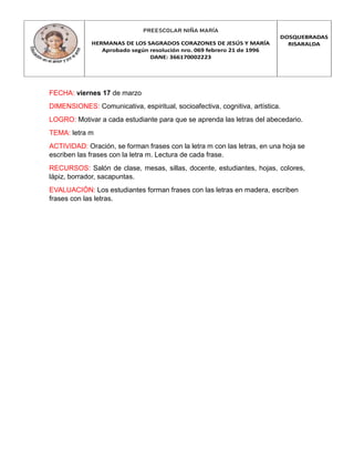 PREESCOLAR NIÑA MARÍA
HERMANAS DE LOS SAGRADOS CORAZONES DE JESÚS Y MARÍA
Aprobado según resolución nro. 069 febrero 21 de 1996
DANE: 366170002223
DOSQUEBRADAS
RISARALDA
FECHA: viernes 17 de marzo
DIMENSIONES: Comunicativa, espiritual, socioafectiva, cognitiva, artística.
LOGRO: Motivar a cada estudiante para que se aprenda las letras del abecedario.
TEMA: letra m
ACTIVIDAD: Oración, se forman frases con la letra m con las letras, en una hoja se
escriben las frases con la letra m. Lectura de cada frase.
RECURSOS: Salón de clase, mesas, sillas, docente, estudiantes, hojas, colores,
lápiz, borrador, sacapuntas.
EVALUACIÓN: Los estudiantes forman frases con las letras en madera, escriben
frases con las letras.
 
