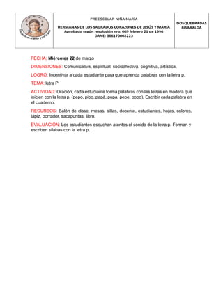 PREESCOLAR NIÑA MARÍA
HERMANAS DE LOS SAGRADOS CORAZONES DE JESÚS Y MARÍA
Aprobado según resolución nro. 069 febrero 21 de 1996
DANE: 366170002223
DOSQUEBRADAS
RISARALDA
FECHA: Miércoles 22 de marzo
DIMENSIONES: Comunicativa, espiritual, socioafectiva, cognitiva, artística.
LOGRO: Incentivar a cada estudiante para que aprenda palabras con la letra p.
TEMA: letra P
ACTIVIDAD: Oración, cada estudiante forma palabras con las letras en madera que
inicien con la letra p. (pepo, pipo, papá, pupa, pepe, popo), Escribir cada palabra en
el cuaderno.
RECURSOS: Salón de clase, mesas, sillas, docente, estudiantes, hojas, colores,
lápiz, borrador, sacapuntas, libro.
EVALUACIÓN: Los estudiantes escuchan atentos el sonido de la letra p. Forman y
escriben silabas con la letra p.
 