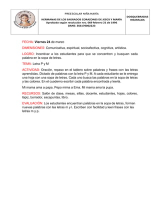 PREESCOLAR NIÑA MARÍA
HERMANAS DE LOS SAGRADOS CORAZONES DE JESÚS Y MARÍA
Aprobado según resolución nro. 069 febrero 21 de 1996
DANE: 366170002223
DOSQUEBRADAS
RISARALDA
FECHA: Viernes 24 de marzo
DIMENSIONES: Comunicativa, espiritual, socioafectiva, cognitiva, artística.
LOGRO: Incentivar a los estudiantes para que se concentren y busquen cada
palabra en la sopa de letras.
TEMA: Letra P y M
ACTIVIDAD: Oración, repaso en el tablero sobre palabras y frases con las letras
aprendidas. Dictado de palabras con la letra P y M. A cada estudiante se le entrega
una hoja con una sopa de letras. Cada uno busca las palabras en la sopa de letras
y las colorea. En el cuaderno escribir cada palabra encontrada y leerla.
Mi mama ama a papa. Pepo mima a Ema. Mi mama ama la pupa.
RECURSOS: Salón de clase, mesas, sillas, docente, estudiantes, hojas, colores,
lápiz, borrador, sacapuntas, libro.
EVALUACIÓN: Los estudiantes encuentran palabras en la sopa de letras, forman
nuevas palabras con las letras m y l. Escriben con facilidad y leen frases con las
letras m y p.
 