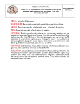 PREESCOLAR NIÑA MARÍA
HERMANAS DE LOS SAGRADOS CORAZONES DE JESÚS Y MARÍA
Aprobado según resolución nro. 069 febrero 21 de 1996
DANE: 366170002223
DOSQUEBRADAS
RISARALDA
FECHA: Miércoles 29 de marzo
DIMENSIONES: Comunicativa, espiritual, socioafectiva, cognitiva, artística.
LOGRO: Conmemorar con los estudiantes la cena y el lavatorio de los pies.
TEMA: Eucaristía, cena del señor, lavatorio de los pies.
ACTIVIDAD: Oración, durante esta mañana nos reuniremos a celebrar con los
estudiantes la cena y el lavatorio de los pies. Vendrá a acompañarnos el sacerdote
de la pradera. Se visten 12 niños de diferentes grados para que representen los 12
apóstoles. El sacerdote les explicara como Jesús partió el pan y compartió el vino
con sus apóstoles. Luego les lavara los pies a los niños para conmemorar este
bonito gesto de amor que realizo Jesús con sus apóstoles.
RECURSOS: Salón de clase, mesas, sillas, docentes, estudiantes, patio salón, pan,
gaseosa, altar eucarístico, ofrendas, padres de familia.
EVALUACIÓN: Los estudiantes participaron con mucha devoción y entusiasmo los
niños se veían hermosos representando los apóstoles. El sacerdote les explico muy
dinámico a los niños, bailo y les enseño canciones religiosas. Toda la comunidad
educativa participo de este solemne momento santo. Luego de la eucaristía los
niños se fueron a sus casas.
 