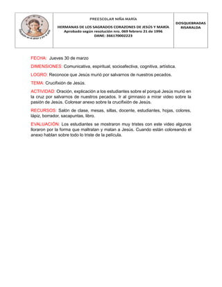 PREESCOLAR NIÑA MARÍA
HERMANAS DE LOS SAGRADOS CORAZONES DE JESÚS Y MARÍA
Aprobado según resolución nro. 069 febrero 21 de 1996
DANE: 366170002223
DOSQUEBRADAS
RISARALDA
FECHA: Jueves 30 de marzo
DIMENSIONES: Comunicativa, espiritual, socioafectiva, cognitiva, artística.
LOGRO: Reconoce que Jesús murió por salvarnos de nuestros pecados.
TEMA: Crucifixión de Jesús.
ACTIVIDAD: Oración, explicación a los estudiantes sobre el porqué Jesús murió en
la cruz por salvarnos de nuestros pecados. Ir al gimnasio a mirar video sobre la
pasión de Jesús. Colorear anexo sobre la crucifixión de Jesús.
RECURSOS: Salón de clase, mesas, sillas, docente, estudiantes, hojas, colores,
lápiz, borrador, sacapuntas, libro.
EVALUACIÓN: Los estudiantes se mostraron muy tristes con este video algunos
lloraron por la forma que maltratan y matan a Jesús. Cuando están coloreando el
anexo hablan sobre todo lo triste de la película.
 