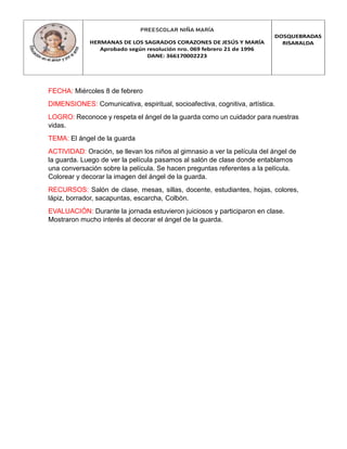 PREESCOLAR NIÑA MARÍA
HERMANAS DE LOS SAGRADOS CORAZONES DE JESÚS Y MARÍA
Aprobado según resolución nro. 069 febrero 21 de 1996
DANE: 366170002223
DOSQUEBRADAS
RISARALDA
FECHA: Miércoles 8 de febrero
DIMENSIONES: Comunicativa, espiritual, socioafectiva, cognitiva, artística.
LOGRO: Reconoce y respeta el ángel de la guarda como un cuidador para nuestras
vidas.
TEMA: El ángel de la guarda
ACTIVIDAD: Oración, se llevan los niños al gimnasio a ver la película del ángel de
la guarda. Luego de ver la película pasamos al salón de clase donde entablamos
una conversación sobre la película. Se hacen preguntas referentes a la película.
Colorear y decorar la imagen del ángel de la guarda.
RECURSOS: Salón de clase, mesas, sillas, docente, estudiantes, hojas, colores,
lápiz, borrador, sacapuntas, escarcha, Colbòn.
EVALUACIÓN: Durante la jornada estuvieron juiciosos y participaron en clase.
Mostraron mucho interés al decorar el ángel de la guarda.
 
