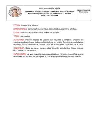 PREESCOLAR NIÑA MARÍA
HERMANAS DE LOS SAGRADOS CORAZONES DE JESÚS Y MARÍA
Aprobado según resolución nro. 069 febrero 21 de 1996
DANE: 366170002223
DOSQUEBRADAS
RISARALDA
FECHA: Jueves 9 de febrero
DIMENSIONES: Comunicativa, espiritual, socioafectiva, cognitiva, artística.
LOGRO: Reconoce y nombra cada una de las vocales.
TEMA: Las vocales
ACTIVIDAD: Oración, repaso de vocales con revistas y periódico. Encerrar las
vocales que la profesora dicte en el periódico o la revista. Se entrega una hoja con
un dibujo donde hay clave de colores, cada vocal se colorea como indique el color.
RECURSOS: Salón de clase, mesas, sillas, docente, estudiantes, hojas, colores,
lápiz, borrador, sacapuntas.
EVALUACIÓN: La gran mayoría reconocen vocales y números. Los niños que no
reconocen las vocales, se trabaja en el cuaderno actividades de reconocimiento.
 