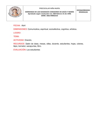 PREESCOLAR NIÑA MARÍA
HERMANAS DE LOS SAGRADOS CORAZONES DE JESÚS Y MARÍA
Aprobado según resolución nro. 069 febrero 21 de 1996
DANE: 366170002223
DOSQUEBRADAS
RISARALDA
FECHA: Abril
DIMENSIONES: Comunicativa, espiritual, socioafectiva, cognitiva, artística.
LOGRO:
TEMA:
ACTIVIDAD: Oración,
RECURSOS: Salón de clase, mesas, sillas, docente, estudiantes, hojas, colores,
lápiz, borrador, sacapuntas, libro.
EVALUACIÓN: Los estudiantes
 