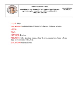 PREESCOLAR NIÑA MARÍA
HERMANAS DE LOS SAGRADOS CORAZONES DE JESÚS Y MARÍA
Aprobado según resolución nro. 069 febrero 21 de 1996
DANE: 366170002223
DOSQUEBRADAS
RISARALDA
FECHA: Mayo
DIMENSIONES: Comunicativa, espiritual, socioafectiva, cognitiva, artística.
LOGRO:
TEMA:
ACTIVIDAD: Oración,
RECURSOS: Salón de clase, mesas, sillas, docente, estudiantes, hojas, colores,
lápiz, borrador, sacapuntas, libro.
EVALUACIÓN: Los estudiantes
 