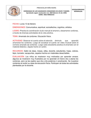 PREESCOLAR NIÑA MARÍA
HERMANAS DE LOS SAGRADOS CORAZONES DE JESÚS Y MARÍA
Aprobado según resolución nro. 069 febrero 21 de 1996
DANE: 366170002223
DOSQUEBRADAS
RISARALDA
FECHA: Lunes 13 de febrero
DIMENSIONES: Comunicativa, espiritual, socioafectiva, cognitiva, artística.
LOGRO: Practica la coordinación óculo manual al amarrar y desamarrar cordones,
a través de diversas actividades de la vida práctica.
TEMA: Amarrado de cordones. Educación física.
ACTIVIDAD: Observar el cuento sobre el ratoncito diminuto que aprendió
amarrarse los cordones. Luego de socializar el cuento ver video musical sobre el
correcto amarado de cordones. Luego cada estudiante practica el amarrado con el
material didáctico. Zapato hecho en cartón.
RECURSOS: Salón de clase, mesas, sillas, docente, estudiantes, hojas, colores,
lápiz, borrador, sacapuntas, zapatos hechos en materiales desechables.
EVALUACIÓN: Los niños se mostraron muy motivados por aprender amarar,
algunos se mostraron muy frustrados por no aprender el mismo día a atarse los
cordones, pero se les explico que día a día podemos ir practicando. Se muestran
contentos al recibir su clase de educación física. Participan de todas las actividades
planteadas por la docente.
 