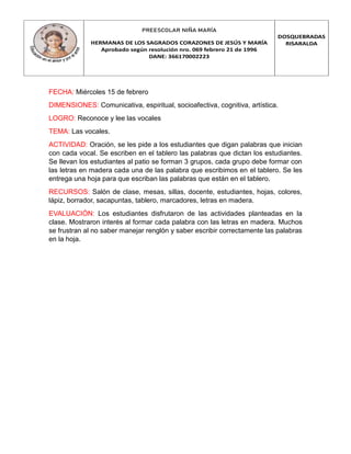 PREESCOLAR NIÑA MARÍA
HERMANAS DE LOS SAGRADOS CORAZONES DE JESÚS Y MARÍA
Aprobado según resolución nro. 069 febrero 21 de 1996
DANE: 366170002223
DOSQUEBRADAS
RISARALDA
FECHA: Miércoles 15 de febrero
DIMENSIONES: Comunicativa, espiritual, socioafectiva, cognitiva, artística.
LOGRO: Reconoce y lee las vocales
TEMA: Las vocales.
ACTIVIDAD: Oración, se les pide a los estudiantes que digan palabras que inician
con cada vocal. Se escriben en el tablero las palabras que dictan los estudiantes.
Se llevan los estudiantes al patio se forman 3 grupos, cada grupo debe formar con
las letras en madera cada una de las palabra que escribimos en el tablero. Se les
entrega una hoja para que escriban las palabras que están en el tablero.
RECURSOS: Salón de clase, mesas, sillas, docente, estudiantes, hojas, colores,
lápiz, borrador, sacapuntas, tablero, marcadores, letras en madera.
EVALUACIÓN: Los estudiantes disfrutaron de las actividades planteadas en la
clase. Mostraron interés al formar cada palabra con las letras en madera. Muchos
se frustran al no saber manejar renglón y saber escribir correctamente las palabras
en la hoja.
 