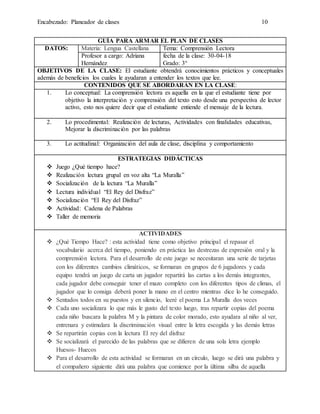 Encabezado: Planeador de clases 10
GUÍA PARA ARMAR EL PLAN DE CLASES
DATOS: Materia: Lengua Castellana Tema: Comprensión Lectora
Profesor a cargo: Adriana
Hernández
fecha de la clase: 30-04-18
Grado: 3°
OBJETIVOS DE LA CLASE: El estudiante obtendrá conocimientos prácticos y conceptuales
además de beneficios los cuales le ayudaran a entender los textos que lee.
CONTENIDOS QUE SE ABORDARÁN EN LA CLASE:
1. Lo conceptual: La comprensión lectora es aquella en la que el estudiante tiene por
objetivo la interpretación y comprensión del texto esto desde una perspectiva de lector
activo, esto nos quiere decir que el estudiante entiende el mensaje de la lectura.
2. Lo procedimental: Realización de lecturas, Actividades con finalidades educativas,
Mejorar la discriminación por las palabras
3. Lo actitudinal: Organización del aula de clase, disciplina y comportamiento
ESTRATEGIAS DIDÁCTICAS
 Juego ¿Qué tiempo hace?
 Realización lectura grupal en voz alta “La Muralla”
 Socialización de la lectura “La Muralla”
 Lectura individual “El Rey del Disfraz”
 Socialización “El Rey del Disfraz”
 Actividad: Cadena de Palabras
 Taller de memoria
ACTIVIDADES
 ¿Qué Tiempo Hace? : esta actividad tiene como objetivo principal el repasar el
vocabulario acerca del tiempo, poniendo en práctica las destrezas de expresión oral y la
comprensión lectora. Para el desarrollo de este juego se necesitaran una serie de tarjetas
con los diferentes cambios climáticos, se formaran en grupos de 6 jugadores y cada
equipo tendrá un juego de carta un jugador repartirá las cartas a los demás integrantes,
cada jugador debe conseguir tener el mazo completo con los diferentes tipos de climas, el
jugador que lo consiga deberá poner la mano en el centro mientras dice lo he conseguido.
 Sentados todos en su puestos y en silencio, leeré el poema La Muralla dos veces
 Cada uno socializara lo que más le gusto del texto luego, tras repartir copias del poema
cada niño buscara la palabra M y la pintara de color morado, esto ayudara al niño al ver,
entrenara y estimulara la discriminación visual entre la letra escogida y las demás letras
 Se repartirán copias con la lectura El rey del disfraz
 Se socializará el parecido de las palabras que se difieren de una sola letra ejemplo
Huesos- Huecos
 Para el desarrollo de esta actividad se formaran en un círculo, luego se dirá una palabra y
el compañero siguiente dirá una palabra que comience por la última silba de aquella
 
