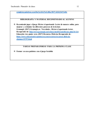 Encabezado: Planeador de clases 12
completar-palabras-con/4be3cc2d-47a2-4f6a-9b77-b2b12b37c60c
BIBLIOGRAFÍA Y MATERIAL RECOMENDADO AL ALUMNO
 Recomiendo jugar el juego Héctor el apasionado Lector de manera online, para
mejorar y estimular los diferentes procesos de la lectura
Genmagic (2017) Genmagic.or. Novedades. Héctor el apasionado lector.
Recuperado de: http://www.genmagic.net/educa/mod/forum/discuss.php?d=214
Educación tres punto cero. (2017) Recursos. Dislexia. Recuperado de:
https://www.educaciontrespuntocero.com/recursos/recursos-dislexia-
alumnos/15797.html
TAREAS PREPARATORIAS PARA LA PRÓXIMA CLASE
 Formar en casa palabras con el juego Scrabble
 