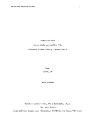 Encabezado: Planeador de clases 13
Planeador de clases
Autora: Martha Mercedes Neira Ávila
Universidad Nacional Abierta y a Distancia UNAD
Grupo:
551060_70
Diseño Instrucción
Escuela de Ciencias Sociales, Artes y Humanidades, UNAD
Tutor: Mario Romero
Escuela de Ciencias Sociales, Artes y Humanidades, UNAD, Km 1 vía Acacias Villavicencio.
 