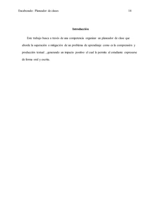 Encabezado: Planeador de clases 14
Introducción
Este trabajo busca a través de una competencia organizar un planeador de clase que
aborde la superación o mitigación de un problema de aprendizaje como es la comprensión y
producción textual , generando un impacto positivo el cual le permita al estudiante expresarse
de forma oral y escrita.
 