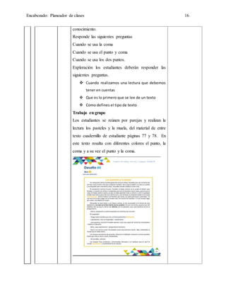 Encabezado: Planeador de clases 16
conocimiento.
Responde las siguientes preguntas
Cuando se usa la coma
Cuando se usa el punto y coma
Cuando se usa los dos puntos.
Exploración los estudiantes deberán responder las
siguientes preguntas.
 Cuando realizamos una lectura que debemos
tener en cuentas
 Que es lo primero que se lee de un texto
 Como defines el tipo de texto
Trabajo en grupo
Los estudiantes se reúnen por parejas y realizan la
lectura los pasteles y la muela, del material de entre
texto cuadernillo de estudiante páginas 77 y 78. En
este texto resalta con diferentes colores el punto, la
coma y a su vez el punto y la coma.
 