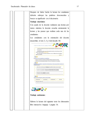 Encabezado: Planeador de clases 17
Después de haber hecho la lectura los estudiantes
deberán subrayar las palabras desconocidas y
buscar su significado en el diccionario.
Trabajo sincrónico
Con ayuda de la docente realizaran una lectura por
turnos mientras la docente escucha atentamente la
lectura y las pausas que realizan cada uno de los
estudiantes.
Los estudiantes con la orientación del docente
desarrollan el reto 2 ,3 y 4 del desafío 80.
Trabajo autónomo:
Elabora la lectura del siguiente texto los dinosaurios
libro interactivo lenguaje 1 pagina 34.
 