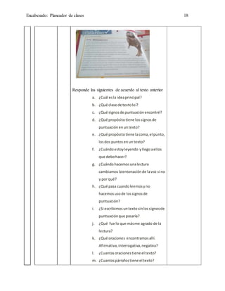 Encabezado: Planeador de clases 18
Responde las siguientes de acuerdo al texto anterior
a. ¿Cuál esla ideaprincipal?
b. ¿Qué clase de textoleí?
c. ¿Qué signos de puntuaciónencontré?
d. ¿Qué propósitotiene lossignosde
puntuaciónenuntexto?
e. ¿Qué propósitotiene lacoma,el punto,
losdos puntosenun texto?
f. ¿Cuándoestoyleyendo yllegoaellos
que debohacer?
g. ¿Cuándohacemosunalectura
cambiamos laentonaciónde lavoz si no
y por qué?
h. ¿Qué pasa cuandoleemosyno
hacemos usode lossignosde
puntuación?
i. ¿Si escribimosuntextosinlossignosde
puntuaciónque pasaría?
j. ¿Qué fue lo que másme agrado de la
lectura?
k. ¿Qué oraciones encontramosallí.
Afirmativa,interrogativa,negativa?
l. ¿Cuantasoracionestiene el texto?
m. ¿Cuantospárrafostiene el texto?
 
