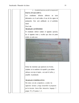 Encabezado: Planeador de clases 19
n. ¿Cuándohacemosusode la mayúscula?
PAUTA EVALUATIVA
Los estudiantes deberán elaborar un texto
informativo en el cual realice el uso de los signos de
puntuación. Este será publicado en el periódico
mural.
Nivel alto
TRABAJO AUTÓNOMO
El estudiante deberá realizar el siguiente ejercicio,
lee el siguiente texto y escribe que clase de punto
señala en cada caso.
Extrae las oraciones que aparecen en el texto,
cópialas en tu cuaderno de español y por ultimo
subraya con rojo el sujeto, con azul el verbo, y
amarillo el predicado.
TRABAJO COOPERATIVO
Me reúno con mis compañeros y realizo las
siguientes lecturas y luego desarrollo lo propuesto
por la docente. Anexo libro interactivo lenguaje 3
página 93 y 93 puntos 1, 2.
 