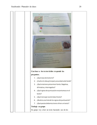 Encabezado: Planeador de clases 20
Con base a los textos leídos responde las
preguntas.
1. ¿Qué clase de textoleí?
2. ¿Cuál esla ideaprincipal ysecundariadel texto?
3. ¿Qué oracionespresentael texto.Negativa,
afirmativa,interrogativa?
4. ¿Qué signosde puntuaciónencontramosenel
texto?
5. ¿Qué mensaje nosbrindael texto?
6. ¿Realizounalistade lossignosde puntuación?
7. ¿Qué pautasdebemosteneral leeruntexto?
Trabajo en grupo
En grupo voy a leer un texto haciendo uso de los
 