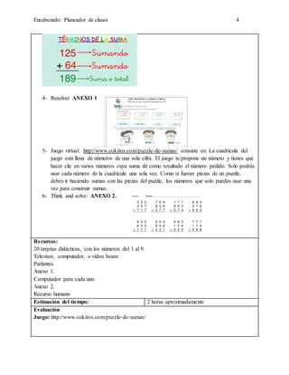 Encabezado: Planeador de clases 4
4- Resolver ANEXO 1
5- Juego virtual: http://www.cokitos.com/puzzle-de-sumas/ consiste en: La cuadrícula del
juego está llena de números de una sola cifra. El juego te propone un número y tienes que
hacer clic en varios números cuya suma dé como resultado el número pedido. Solo podrás
usar cada número de la cuadrícula una sola vez. Como si fueran piezas de un puzzle,
debes ir haciendo sumas con las piezas del puzzle, los números que solo puedes usar una
vez para construir sumas.
6- Think and solve: ANEXO 2.
Recursos:
20 tarjetas didácticas, con los números del 1 al 9.
Televisor, computador, o video beam
Parlantes.
Anexo 1.
Computador para cada uno.
Anexo 2.
Recurso humano
Estimación del tiempo: 2 horas aproximadamente
Evaluación
Juego: http://www.cokitos.com/puzzle-de-sumas/
 