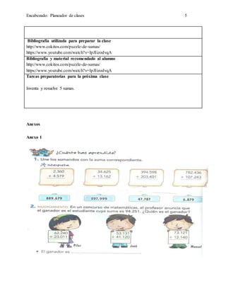 Encabezado: Planeador de clases 5
Bibliografía utilizada para preparar la clase
http://www.cokitos.com/puzzle-de-sumas/
https://www.youtube.com/watch?v=IpJIizodvqA
Bibliografía y material recomendado al alumno
http://www.cokitos.com/puzzle-de-sumas/
https://www.youtube.com/watch?v=IpJIizodvqA
Tareas preparatorias para la próxima clase
Inventa y resuelve 5 sumas.
Anexos
Anexo 1
 