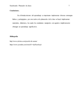 Encabezado: Planeador de clases 7
Conclusiones.
En el fortalecimiento del aprendizaje es importante implementar diversas estrategias
lúdicas y pedagógicas, por esta razón en la planeación de la clase se buscó implementar
materiales, didácticos, los cuales los estudiantes manipulen con agrado e implícitamente
obtengan un aprendizaje significativo.
Bibliografía
http://www.cokitos.com/puzzle-de-sumas/
https://www.youtube.com/watch?v=IpJIizodvqA
 