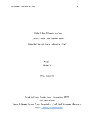 Encabezado: Planeador de clases 8
Unidad 2: Fase 3 Planeador de Clases
Autoras: Adriana Lizeth Hernández Muñoz
Universidad Nacional Abierta y a Distancia UNAD
Grupo:
551060_70
Diseño Instrucción
Escuela de Ciencias Sociales, Artes y Humanidades, UNAD
Tutor: Mario Romero
Escuela de Ciencias Sociales, Artes y Humanidades, UNAD, Km 1 vía Acacias Villavicencio.
Contacto: Adrianita_654@hotmail.com
 