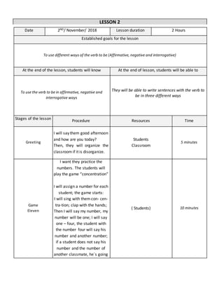 Date 2ND/ November/ 2018 Lesson duration 2 Hours
Established goals for the lesson
To use different ways of the verb to be (Affirmative, negative and interrogative)
At the end of the lesson, students will know At the end of lesson, students will be able to
To use the verb to be in affirmative, negative and
interrogative ways
They will be able to write sentences with the verb to
be in three different ways
Stages of the lesson
Procedure Resources Time
Greeting
I will say them good afternoon
and how are you today?
Then, they will organize the
classroom if it is disorganize.
Students
Classroom
5 minutes
Game
Eleven
I want they practice the
numbers. The students will
play the game “concentration”
I will assign a number for each
student; the game starts:
I will sing with them con- cen-
tra-tion; clap with the hands;
Then I will say my number, my
number will be one; I will say
one – four, the student with
the number four will say his
number and another number;
if a student does not say his
number and the number of
another classmate, he´s going
( Students) 10 minutes
LESSON 2
 