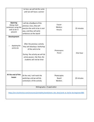 to lose, we will do the same
until we will have a winner
Opening
Doing short
sentences using the
verb to be in
present
I will do a feedback of the
previous class, they will
practice the verb to be in oral
way, and they will write
sentences on the board
Eraser
Markers
Pencils
25 minutes
Development
- Applying the
verb to be
After the previous activity
they will develop a workshop
of the verb to be
During the activity we will do
active pauses, like that, the
students will not be tired
Photocopies
Pencil One hour
At the end of the
lesson
At the end, I will mark the
workshop and we will do
corrections of the activity
Photocopies
Board
Markers
20 minutes
Bibliography ( If applicable)
https://en.islcollective.com/resources/printables/worksheets_doc_docx/verb_to_be/to-be-beginner/803
 