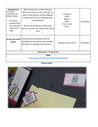 Development
1. Drawing
vocabulary seen
during the year
2. Creating
sentenceswith
the vocabulary
of the picture
cards
After the previous activity I will give
them some picture cards, they will do
draws of the pictures on the cardboard
and they will say me a sentences with
that vocabulary
During the activity we will do active
pauses, like that, the students will not be
tired
Cardboard
Colors
Markers
Eraser
Picture cards
Pencil
45 minutes
At the end of the
lesson
They will say me sentences with the
vocabulary of the picture cards and they
will show the drawings made by them
Drawings made by them 30 minutes
Bibliography ( If applicable)
SONG
https://www.youtube.com/watch?v=pHmsE1mnhgg
Picture Cards
 