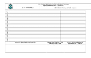 INSTITUCIÓN EDUCATIVA RAMÓN GIRALDO CEBALLOS
                                            NÚCLEO 934 MEDELLÍN - ANTIOQUIA
              PAZ Y CONVIVENCIA                             Planeador de clases y diario de procesos

9.
10.
11.
12.
13.
14.
15.
16.
17.
18.
19.
20.
21.
22.
23.
24.
25.
26.
27.
28.
29.
30.
      COMENTARIOS DE LOS MONITORES                TEMAS A REFORZAR Y O A          RESULTADOS ESPERADOS E
                                                    RETROALIMENTAR                 INDICADOR DE CALIDAD
 