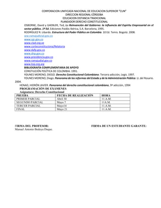 CORPORACION UNIFICADA NACIONAL DE EDUCACION SUPERIOR “CUN”
DIRECCION REGIONAL CÓRDOBA
EDUCACION DISTANCIA TRADICIONAL
PLANEADOR DERECHO CONSTITUCIONAL
www.cgr.gov.co
www.clad.org.ve
www.corteconstituciona/Relatoria
www.dafp.gov.co
www.dnp.gov.co
www.top.org.arg
BIBLIOGRAFÍA COMPLEMENTARIA DE APOYO
CONSTIUCIÓN POLÍTICA DE COLOMBIA. 1991.
YOUNES MORENO, DIEGO. Derecho Constitucional Colombiano. Tercera adicción, Legis. 1997.
YOUNES MORENO, Diego. Panorama de las reformas del Estado y de la Administración Pública. U. del Rosario.
2004.
HENAO, HIDRÓN JAVIER. Panorama del derecho constitucional colombiano, 9ª adicción, 1994
PROGRAMACIÓN DE EXÁMENES
Asignatura: Derecho Constitucional
PRUEBA FECHA DE REALIZACIÓN HORA
PRIMER PARCIAL Abril 30 11.A.M.
SEGUNDO PARCIAL Mayo 7 11A.M.
TERCER PARCIAL Mayo14 11.A.M.
FINAL Mayo 21 11.A.M.
FIRMA DEL PROFESOR: FIRMA DE UN ESTUDIANTE GARANTE:
Manuel Antonio Bedoya Duque.
OSBORNE, David y GAEBLER, Ted, La Reinvención del Gobierno: la influencia del Espíritu Empresarial en el
sector público. 1ª Ed. Ediciones Paidós Ibérica, S.A. Barcelona, 1995.
RODRÍGUEZ R. Libardo. Estructura del Poder Público en Colombia. 10 Ed. Temis. Bogotá. 2008.
ww.ramajudicial.gov.co
www.presidencia.gov.co
www.ramajudial.gov.co
 