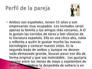 Ambos son españoles, tienen 35 años y son empresarios muy ocupados. Los invitados serán apenas la familia y los amigos más cercanos. A él le gustan las corridas de toros y leer clásicos de la literatura española. Ella es una chica alta, rubia y rellenita a quién le gustan mucho las nuevas tecnologías y conocer nuevos sitios. Es la segunda boda de ambos y aunque no deseen nada demasiado grande, buscan pasar ese día de forma original y que sea inolvidable.  Les gustaría casarse entre los meses de mayo y septiembre de este año y celebrar la despedida de soltero/a en conjunto. 