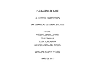 PLANEADORES DE CLASE 
I.E. MAURICIO NELSON VISBAL 
SAN ESTANISLAO DE KOTSKA (BOLÍVAR) 
SEDES: 
PRINCIPAL (BACHILLERATO) 
FELIPE PADILLA 
MARÍA AUXILIADORA 
NUESTRA SEÑORA DEL CARMEN 
JORNADAS: MAÑANA Y TARDE 
MAYO DE 2014  