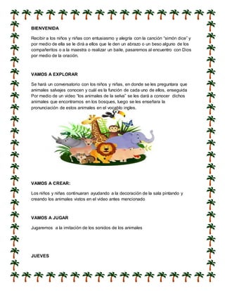 BIENVENIDA
Recibir a los niños y niñas con entusiasmo y alegría con la canción “simón dice” y
por medio de ella se le dirá a ellos que le den un abrazo o un beso alguno de los
compañeritos o a la maestra o realizar un baile, pasaremos al encuentro con Dios
por medio de la oración.
VAMOS A EXPLORAR
Se hará un conversatorio con los niños y niñas, en donde se les preguntara que
animales salvajes conocen y cuál es la función de cada uno de ellos, enseguida
Por medio de un video “los animales de la selva” se les dará a conocer dichos
animales que encontramos en los bosques, luego se les enseñara la
pronunciación de estos animales en el vocablo ingles.
VAMOS A CREAR:
Los niños y niñas continuaran ayudando a la decoración de la sala pintando y
creando los animales vistos en el video antes mencionado
VAMOS A JUGAR
Jugaremos a la imitación de los sonidos de los animales
JUEVES
 