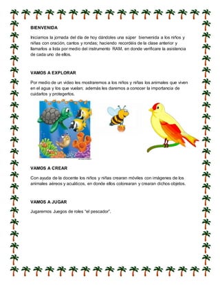 BIENVENIDA
Iniciamos la jornada del día de hoy dándoles una súper bienvenida a los niños y
niñas con oración, cantos y rondas; haciendo recordéis de la clase anterior y
llamarlos a lista por medio del instrumento RAM, en donde verificare la asistencia
de cada uno de ellos.
VAMOS A EXPLORAR
Por medio de un video les mostraremos a los niños y niñas los animales que viven
en el agua y los que vuelan; además les daremos a conocer la importancia de
cuidarlos y protegerlos.
VAMOS A CREAR
Con ayuda de la docente los niños y niñas crearan móviles con imágenes de los
animales aéreos y acuáticos, en donde ellos colorearan y crearan dichos objetos.
VAMOS A JUGAR
Jugaremos Juegos de roles “el pescador”.
 
