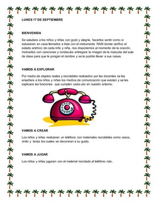LUNES 17 DE SEPTIEMBRE
BIENVENIDA
Se saludara a los niños y niñas con gozó y alegría, hacerlos sentir como si
estuvieran en casa llamarlos a lista con el instrumento RAM donde verifico el
estado anímico de cada niño y niña, nos disponemos al momento de la oración,
motivarlos con canciones y rondas.les entregare la imagen de la mascota del aula
de clase para que le pongan el nombre y se la podrán llevar a sus casas.
VAMOS A EXPLORAR
Por medio de objetos reales y reciclables realizados por las docentes se les
enseñara a los niños y niñas los medios de comunicación que existen y se les
explicara las funciones que cumplen cada uno en nuestro entorno.
VAMOS A CREAR
Los niños y niñas realizaran un teléfono con materiales reciclables como vasos,
vinilo y lanas los cuales se decoraran a su gusto.
VAMOS A JUGAR
Los niños y niñas jugaran con el material reciclado al teléfono roto.
 