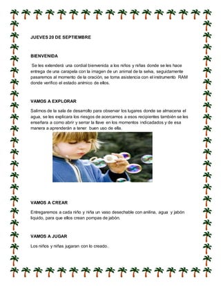 JUEVES 20 DE SEPTIEMBRE
BIENVENIDA
Se les extenderá una cordial bienvenida a los niños y niñas donde se les hace
entrega de una carapela con la imagen de un animal de la selva, seguidamente
pasaremos al momento de la oración, se toma asistencia con el instrumento RAM
donde verifico el estado anímico de ellos.
VAMOS A EXPLORAR
Salimos de la sala de desarrollo para observar los lugares donde se almacena el
agua, se les explicara los riesgos de acercarnos a esos recipientes también se les
enseñara a como abrir y serrar la llave en los momentos indicadados y de esa
manera a aprenderán a tener buen uso de ella.
VAMOS A CREAR
Entregaremos a cada niño y niña un vaso desechable con anilina, agua y jabón
liquido, para que ellos crean pompas de jabón.
VAMOS A JUGAR
Los niños y niñas jugaran con lo creado.
 