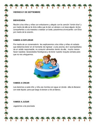 VIERNES 21 DE SEPTIEMBRE
BIENVENIDA
Recibir a los niños y niñas con entusiasmo y alegría con la canción “simón dice” y
por medio de ella se le dirá a ellos que le den un abrazo o un beso alguno de los
compañeritos o a la maestra o realizar un baile, pasaremos al encuentro con Dios
por medio de la oración.
VAMOS A EXPLORAR
Por medio de un conversatorio les explicaremos a los niños y niñas el cuidado
que debemos tener en el momento de ingresar a una piscina, de ir acompañados
de un adulto responsable, no consumir alimentos dentro de ella, mucho menos
hacer nuestras necesidades fisiológicas y de tener nuestra boquita cerrada para
que no nos ahoguemos.
VAMOS A CREAR
Les daremos a cada niño y niña una bomba con agua en donde ellos la llenaran
con este líquido para que luego la lancen a tiro al blanco.
VAMOS A JUGAR
Jugaremos a la piscinada
 