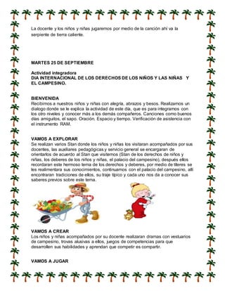 La docente y los niños y niñas jugaremos por medio de la canción ahí va la
serpiente de tierra caliente.
MARTES 25 DE SEPTIEMBRE
Actividad integradora
DIA INTERNACIONAL DE LOS DERECHOS DE LOS NIÑOS Y LAS NIÑAS Y
EL CAMPESINO.
BIENVENIDA
Recibimos a nuestros niños y niñas con alegría, abrazos y besos. Realizamos un
dialogo donde se le explica la actividad de este día, que es para integrarnos con
los otro niveles y conocer más a los demás compañeros. Canciones como buenos
días amiguitos, el sapo. Oración. Espacio y tiempo. Verificación de asistencia con
el instrumento RAM.
VAMOS A EXPLORAR
Se realizan varios Stan donde los niños y niñas los visitaran acompañados por sus
docentes, las auxiliares pedagógicas y servicio general se encargaran de
orientarlos de acuerdo al Stan que visitemos (Stan de los derechos de niños y
niñas, los deberes de los niños y niñas, el palacio del campesino), después ellos
recordaran este hermoso tema de los derechos y deberes, por medio de títeres se
les realimentara sus conocimientos, continuamos con el palacio del campesino, allí
encontraran tradiciones de ellos, su traje típico y cada uno nos da a conocer sus
saberes previos sobre este tema.
VAMOS A CREAR
Los niños y niñas acompañados por su docente realizaran dramas con vestuarios
de campesino, trovas alusivas a ellos, juegos de competencias para que
desarrollen sus habilidades y aprendan que competir es compartir.
VAMOS A JUGAR
 