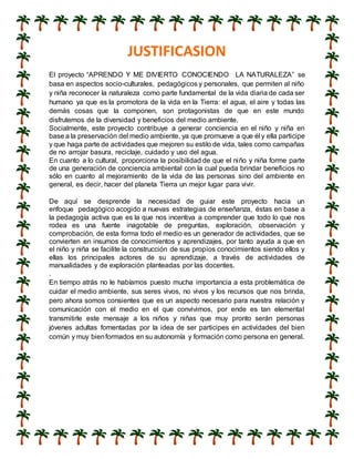 JUSTIFICASION
El proyecto “APRENDO Y ME DIVIERTO CONOCIENDO LA NATURALEZA” se
basa en aspectos socio-culturales, pedagógicos y personales, que permiten al niño
y niña reconocer la naturaleza como parte fundamental de la vida diaria de cada ser
humano ya que es la promotora de la vida en la Tierra: el agua, el aire y todas las
demás cosas que la componen, son protagonistas de que en este mundo
disfrutemos de la diversidad y beneficios del medio ambiente.
Socialmente, este proyecto contribuye a generar conciencia en el niño y niña en
base a la preservación del medio ambiente, ya que promueve a que él y ella participe
y que haga parte de actividades que mejoren su estilo de vida, tales como campañas
de no arrojar basura, reciclaje, cuidado y uso del agua.
En cuanto a lo cultural, proporciona la posibilidad de que el niño y niña forme parte
de una generación de conciencia ambiental con la cual pueda brindar beneficios no
sólo en cuanto al mejoramiento de la vida de las personas sino del ambiente en
general, es decir, hacer del planeta Tierra un mejor lugar para vivir.
De aquí se desprende la necesidad de guiar este proyecto hacia un
enfoque pedagógico acogido a nuevas estrategias de enseñanza, éstas en base a
la pedagogía activa que es la que nos incentiva a comprender que todo lo que nos
rodea es una fuente inagotable de preguntas, exploración, observación y
comprobación, de esta forma todo el medio es un generador de actividades, que se
convierten en insumos de conocimientos y aprendizajes, por tanto ayuda a que en
el niño y niña se facilite la construcción de sus propios conocimientos siendo ellos y
ellas los principales actores de su aprendizaje, a través de actividades de
manualidades y de exploración planteadas por las docentes.
.
En tiempo atrás no le habíamos puesto mucha importancia a esta problemática de
cuidar el medio ambiente, sus seres vivos, no vivos y los recursos que nos brinda,
pero ahora somos consientes que es un aspecto necesario para nuestra relación y
comunicación con el medio en el que convivimos, por ende es tan elemental
transmitirle este mensaje a los niños y niñas que muy pronto serán personas
jóvenes adultas fomentadas por la idea de ser participes en actividades del bien
común y muy bienformados en su autonomía y formación como persona en general.
 