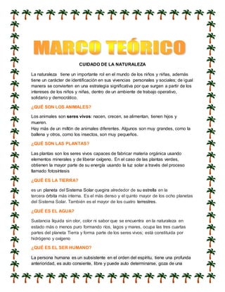 CUIDADO DE LA NATURALEZA
La naturaleza tiene un importante rol en el mundo de los niños y niñas, además
tiene un carácter de identificación en sus vivencias personales y sociales; de igual
manera se convierten en una estrategia significativa por que surgen a partir de los
intereses de los niños y niñas, dentro de un ambiente de trabajo operativo,
solidario y democrático.
¿QUÉ SON LOS ANIMALES?
Los animales son seres vivos: nacen, crecen, se alimentan, tienen hijos y
mueren.
Hay más de un millón de animales diferentes. Algunos son muy grandes, como la
ballena y otros, como los insectos, son muy pequeños.
¿QUÉ SON LAS PLANTAS?
Las plantas son los seres vivos capaces de fabricar materia orgánica usando
elementos minerales y de liberar oxígeno. En el caso de las plantas verdes,
obtienen la mayor parte de su energía usando la luz solar a través del proceso
llamado fotosíntesis
¿QUÉ ES LA TIERRA?
es un planeta del Sistema Solar quegira alrededor de su estrella en la
tercera órbita más interna. Es el más denso y el quinto mayor de los ocho planetas
del Sistema Solar. También es el mayor de los cuatro terrestres.
¿QUÉ ES EL AGUA?
Sustancia líquida sin olor, color ni sabor que se encuentra en la naturaleza en
estado más o menos puro formando ríos, lagos y mares, ocupa las tres cuartas
partes del planeta Tierra y forma parte de los seres vivos; está constituida por
hidrógeno y oxígeno
¿QUÉ ES EL SER HUMANO?
La persona humana es un subsistente en el orden del espíritu, tiene una profunda
anterioridad, es auto consiente, libre y puede auto determinarse, goza de una
 