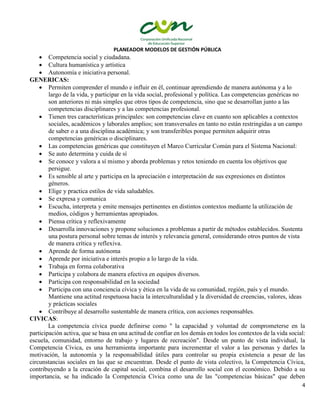 PLANEADOR MODELOS DE GESTIÓN PÚBLICA
4
 Competencia social y ciudadana.
 Cultura humanística y artística
 Autonomía e iniciativa personal.
GENERICAS:
 Permiten comprender el mundo e influir en él, continuar aprendiendo de manera autónoma y a lo
largo de la vida, y participar en la vida social, profesional y política. Las competencias genéricas no
son anteriores ni más simples que otros tipos de competencia, sino que se desarrollan junto a las
competencias disciplinares y a las competencias profesional.
 Tienen tres características principales: son competencias clave en cuanto son aplicables a contextos
sociales, académicos y laborales amplios; son transversales en tanto no están restringidas a un campo
de saber o a una disciplina académica; y son transferibles porque permiten adquirir otras
competencias genéricas o disciplinares.
 Las competencias genéricas que constituyen el Marco Curricular Común para el Sistema Nacional:
 Se auto determina y cuida de sí
 Se conoce y valora a sí mismo y aborda problemas y retos teniendo en cuenta los objetivos que
persigue.
 Es sensible al arte y participa en la apreciación e interpretación de sus expresiones en distintos
géneros.
 Elige y practica estilos de vida saludables.
 Se expresa y comunica
 Escucha, interpreta y emite mensajes pertinentes en distintos contextos mediante la utilización de
medios, códigos y herramientas apropiados.
 Piensa crítica y reflexivamente
 Desarrolla innovaciones y propone soluciones a problemas a partir de métodos establecidos. Sustenta
una postura personal sobre temas de interés y relevancia general, considerando otros puntos de vista
de manera crítica y reflexiva.
 Aprende de forma autónoma
 Aprende por iniciativa e interés propio a lo largo de la vida.
 Trabaja en forma colaborativa
 Participa y colabora de manera efectiva en equipos diversos.
 Participa con responsabilidad en la sociedad
 Participa con una conciencia cívica y ética en la vida de su comunidad, región, país y el mundo.
Mantiene una actitud respetuosa hacia la interculturalidad y la diversidad de creencias, valores, ideas
y prácticas sociales
 Contribuye al desarrollo sustentable de manera crítica, con acciones responsables.
CIVICAS:
La competencia cívica puede definirse como " la capacidad y voluntad de comprometerse en la
participación activa, que se basa en una actitud de confiar en los demás en todos los contextos de la vida social:
escuela, comunidad, entorno de trabajo y lugares de recreación". Desde un punto de vista individual, la
Competencia Cívica, es una herramienta importante para incrementar el valor a las personas y darles la
motivación, la autonomía y la responsabilidad útiles para controlar su propia existencia a pesar de las
circunstancias sociales en las que se encuentran. Desde el punto de vista colectivo, la Competencia Cívica,
contribuyendo a la creación de capital social, combina el desarrollo social con el económico. Debido a su
importancia, se ha indicado la Competencia Cívica como una de las "competencias básicas" que deben
 