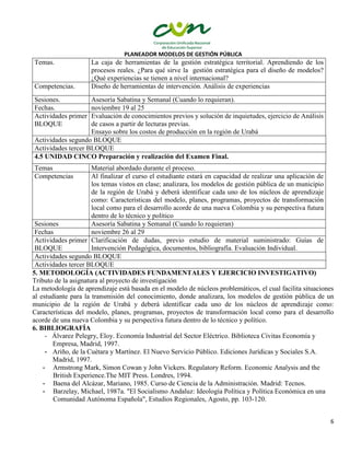 PLANEADOR MODELOS DE GESTIÓN PÚBLICA
6
Temas. La caja de herramientas de la gestión estratégica territorial. Aprendiendo de los
procesos reales. ¿Para qué sirve la gestión estratégica para el diseño de modelos?
¿Qué experiencias se tienen a nivel internacional?
Competencias. Diseño de herramientas de intervención. Análisis de experiencias
Sesiones. Asesoría Sabatina y Semanal (Cuando lo requieran).
Fechas. noviembre 19 al 25
Actividades primer
BLOQUE
Evaluación de conocimientos previos y solución de inquietudes, ejercicio de Análisis
de casos a partir de lecturas previas.
Ensayo sobre los costos de producción en la región de Urabá
Actividades segundo BLOQUE
Actividades tercer BLOQUE
4.5 UNIDAD CINCO Preparación y realización del Examen Final.
Temas Material abordado durante el proceso.
Competencias Al finalizar el curso el estudiante estará en capacidad de realizar una aplicación de
los temas vistos en clase; analizara, los modelos de gestión pública de un municipio
de la región de Urabá y deberá identificar cada uno de los núcleos de aprendizaje
como: Características del modelo, planes, programas, proyectos de transformación
local como para el desarrollo acorde de una nueva Colombia y su perspectiva futura
dentro de lo técnico y político
Sesiones Asesoría Sabatina y Semanal (Cuando lo requieran)
Fechas noviembre 26 al 29
Actividades primer
BLOQUE
Clarificación de dudas, previo estudio de material suministrado: Guías de
Intervención Pedagógica, documentos, bibliografía. Evaluación Individual.
Actividades segundo BLOQUE
Actividades tercer BLOQUE
5. METODOLOGÍA (ACTIVIDADES FUNDAMENTALES Y EJERCICIO INVESTIGATIVO)
Tributo de la asignatura al proyecto de investigación
La metodología de aprendizaje está basada en el modelo de núcleos problemáticos, el cual facilita situaciones
al estudiante para la transmisión del conocimiento, donde analizara, los modelos de gestión pública de un
municipio de la región de Urabá y deberá identificar cada uno de los núcleos de aprendizaje como:
Características del modelo, planes, programas, proyectos de transformación local como para el desarrollo
acorde de una nueva Colombia y su perspectiva futura dentro de lo técnico y político.
6. BIBLIOGRAFÍA
- Álvarez Pelegry, Eloy. Economía Industrial del Sector Eléctrico. Biblioteca Civitas Economía y
Empresa, Madrid, 1997.
- Ariño, de la Cuétara y Martínez. El Nuevo Servicio Público. Ediciones Jurídicas y Sociales S.A.
Madrid, 1997.
- Armstrong Mark, Simon Cowan y John Vickers. Regulatory Reform. Economic Analysis and the
British Experience.The MIT Press. Londres, 1994.
- Baena del Alcázar, Mariano, 1985. Curso de Ciencia de la Administración. Madrid: Tecnos.
- Barzelay, Michael, 1987a. "El Socialismo Andaluz: Ideología Política y Política Económica en una
Comunidad Autónoma Española", Estudios Regionales, Agosto, pp. 103-120.
 