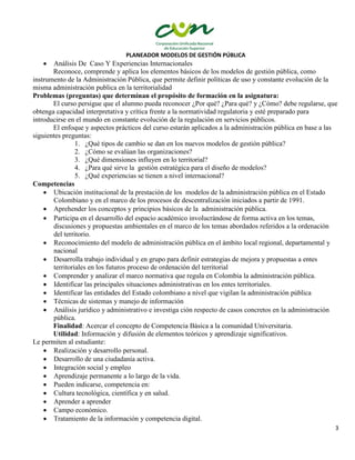 PLANEADOR MODELOS DE GESTIÓN PÚBLICA
3
 Análisis De Caso Y Experiencias Internacionales
Reconoce, comprende y aplica los elementos básicos de los modelos de gestión pública, como
instrumento de la Administración Pública, que permite definir políticas de uso y constante evolución de la
misma administración publica en la territorialidad
Problemas (preguntas) que determinan el propósito de formación en la asignatura:
El curso persigue que el alumno pueda reconocer ¿Por qué? ¿Para qué? y ¿Cómo? debe regularse, que
obtenga capacidad interpretativa y crítica frente a la normatividad regulatoria y esté preparado para
introducirse en el mundo en constante evolución de la regulación en servicios públicos.
El enfoque y aspectos prácticos del curso estarán aplicados a la administración pública en base a las
siguientes preguntas:
1. ¿Qué tipos de cambio se dan en los nuevos modelos de gestión pública?
2. ¿Cómo se evalúan las organizaciones?
3. ¿Qué dimensiones influyen en lo territorial?
4. ¿Para qué sirve la gestión estratégica para el diseño de modelos?
5. ¿Qué experiencias se tienen a nivel internacional?
Competencias
 Ubicación institucional de la prestación de los modelos de la administración pública en el Estado
Colombiano y en el marco de los procesos de descentralización iniciados a partir de 1991.
 Aprehender los conceptos y principios básicos de la administración pública.
 Participa en el desarrollo del espacio académico involucrándose de forma activa en los temas,
discusiones y propuestas ambientales en el marco de los temas abordados referidos a la ordenación
del territorio.
 Reconocimiento del modelo de administración pública en el ámbito local regional, departamental y
nacional
 Desarrolla trabajo individual y en grupo para definir estrategias de mejora y propuestas a entes
territoriales en los futuros proceso de ordenación del territorial
 Comprender y analizar el marco normativa que regula en Colombia la administración pública.
 Identificar las principales situaciones administrativas en los entes territoriales.
 Identificar las entidades del Estado colombiano a nivel que vigilan la administración pública
 Técnicas de sistemas y manejo de información
 Análisis jurídico y administrativo e investiga ción respecto de casos concretos en la administración
pública.
Finalidad: Acercar el concepto de Competencia Básica a la comunidad Universitaria.
Utilidad: Información y difusión de elementos teóricos y aprendizaje significativos.
Le permiten al estudiante:
 Realización y desarrollo personal.
 Desarrollo de una ciudadanía activa.
 Integración social y empleo
 Aprendizaje permanente a lo largo de la vida.
 Pueden indicarse, competencia en:
 Cultura tecnológica, científica y en salud.
 Aprender a aprender
 Campo económico.
 Tratamiento de la información y competencia digital.
 