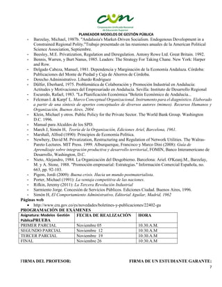 PLANEADOR MODELOS DE GESTIÓN PÚBLICA
7
- Barzelay, Michael, 1987b. "Andalusia's Market-Driven Socialism. Endogenous Development in a
Constrained Regional Polity."Trabajo presentado en las reuniones anuales de la American Political
Science Association, Septiembre.
- Beesley, M.E. Privatization, Regulation and Deregulation. Antony Rowe Ltd. Great Britain. 1992.
- Bennis, Warren, y Burt Nanus, 1985. Leaders: The Strategy For Taking Chane. New York: Harper
and Row.
- Delgado Cabeza, Manuel, 1981. Dependencia y Marginación de la Economía Andaluza. Córdoba:
Publicaciones del Monte de Piedad y Caja de Ahorros de Córdoba.
- Derecho Administrativo. Libardo Rodriguez
- Dülfer, Eberhard, 1975. Problemática de Colaboración y Promoción Industrial en Andalucía:
Actitudes y Motivaciones del Empresariado en Andalucía. Sevilla: Instituto de Desarrollo Regional
- Escuredo, Rafael, 1983. "La Planificación Económica "Boletin Económico de Andalucía...
- Felcman I. & Karpf L. Marco Conceptual Organizacional. Instrumento para el diagnóstico. Elaborado
a partir de una síntesis de aportes conceptuales de diversos autores (mimeo). Recursos Humanos y
Organización, Buenos Aires, 2004.
- Klein, Michael y otros. Public Policy for the Private Sector. The World Bank Group. Washington
D.C. 1996.
- Manual para Alcaldes de los SPD.
- March J, Simón H, Teoría de la Organización, Ediciones Ariel, Barcelona, 1961.
- Marshall, Alfred (1890): Principios de Economía Política.
- Newbery, David M. Privatization, Restructuring and Regulation of Network Utilities. The Walras-
Pareto Lectures. MIT Press. 1999. Alburquerque, Francisco y Marco Dini (2008): Guía de
Aprendizaje sobre integración productiva y desarrollo territorial, FOMIN, Banco Interamericano de
Desarrollo, Washington, D.C.
- Nieto, Alejandro, 1984. La Organización del Desgobierno. Barcelona: Ariel. O'Keanj.M., Barzelay,
M. y A. Stone, 1988. "Promoción empresarial: Estrategias." Información Comercial Española, no.
663, pp. 92-103.
- Pigem, Jordi (2009): Buena crisis. Hacia un mundo postmaterialista.
- Porter, Michael (1991): La ventaja competitiva de las naciones.
- Rifkin, Jeremy (2011): La Tercera Revolución Industrial
- Sarmiento Jorge. Concesión de Servicios Públicos. Ediciones Ciudad. Buenos Aires, 1996.
- Simón H, El Comportamiento Administrativo, Editorial Aguilar, Madrid, 1962
Páginas web
 http://www.cra.gov.co/es/novedades/boletines-y-publicaciones/22402-gu
PROGRAMACIÓN DE EXÁMENES
Asignatura: Modelos Gestión
PúblicaPRUEBA
FECHA DE REALIZACIÓN HORA
PRIMER PARCIAL Noviembre 05 10.30.A.M.
SEGUNDO PARCIAL Noviembre 12 10:30.A.M
TERCER PARCIAL Noviembre 19 10:30.A.M
FINAL Noviembre 26 10:30.A.M
FIRMA DEL PROFESOR: FIRMA DE UN ESTUDIANTE GARANTE:
 