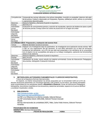 PLANEADOR NORMAS INTERNACIONALES
Competencias. Comprende las normas referentes a los activos intangibles, inversión en propiedad, deterioro del valor
de los activos. Evalúa lo relacionado con Impuestos, Ingresos, utilidad por acción, activos no corrientes
y operaciones descontinuadas
Sesiones. Asesoría Sabatina y Semanal (Cuando lo requieran).
Fechas. Abril 09 al 15
Actividades
primer
BLOQUE
Evaluación de conocimientos previos y solución de inquietudes, ejercicio de Análisis de casos a partir
de lecturas previas. Ensayo sobre los costos de producción en la región de Urabá
Actividades
segundo
BLOQUE
Actividades
tercer
BLOQUE
4.5 UNIDAD CINCO Preparación y realización del examen final.
Temas Material abordado durante el proceso.
Competencias Elaborar una investigación bajo los parámetros de investigación de la aplicación de las normas NIIF
o NIC en una organización del eje bananero, la cual debe articularse con el área de formación
profesional del estudiante, con el fin de que este sea presentado a los semilleros de la universidad
con el objetivo de ser susceptibles del apoyo en su trabajo investigativo, aplicando las herramientas
dadas en las asesoría
Sesiones Asesoría Sabatina y Semanal (Cuando lo requieran)
Fechas Abril 16 al 20
Actividades
primer
BLOQUE
Clarificación de dudas, previo estudio de material suministrado: Guías de Intervención Pedagógica,
documentos, bibliografía. Evaluación Individual.
Actividades
segundo
BLOQUE
Actividades
tercer
BLOQUE
5. METODOLOGÍA (ACTIVIDADES FUNDAMENTALES Y EJERCICIO INVESTIGATIVO)
Tributo de la Asignatura Normas Internacionales.
Al respecto, se intenta transversalizar los temas propuestos por la Universidad CUN con el fin de
abordar situaciones pertinentes a la Tecnología Aplicada y del contexto; es de indicar, que dichas actividades
serán emprendidas por los estudiantes desde la Modalidad a Distancia: Guías de Intervención Pedagógica,
bibliografías, documentos impartidos en los encuentros y asesorías semanales, espacio en el cual se clarifican
y socializan inquietudes o dudas.
6. BIBLIOGRAFÍA
http://europa.eu/index_es.htm
http://www.icac.meh.es/ARMONI2.HTM
Las NIC y su influencia en la reforma contable, Editorial Dikinson
Las NIF comentadas Edición 2005/2006, Editorial Thonson-Aranzadi
Moodle
Normas internacionales de contabilidad (NIIF), Mallo, Carlos Pulido Antonio, Editorial Thomson
Portafolio
PROGRAMACIÓN DE EXÁMENES
ASIGNATURA: Normas Internacionales
PRUEBA FECHA DE REALIZACIÓN HORA
 