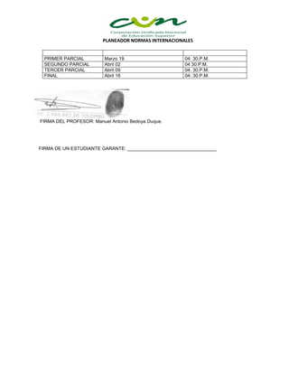 PLANEADOR NORMAS INTERNACIONALES
PRIMER PARCIAL Marzo 19 04: 30.P.M.
SEGUNDO PARCIAL Abril 02 04 30.P.M.
TERCER PARCIAL Abril 09 04: 30.P.M.
FINAL Abril 16 04: 30.P.M.
FIRMA DEL PROFESOR: Manuel Antonio Bedoya Duque.
FIRMA DE UN ESTUDIANTE GARANTE: __________________________________
 