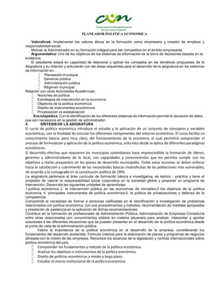 PLANEADOR POLITICA ECONOMICA
Valorativas: Implementar los valores éticos en la formación como empresario y creador de empleos y
responsabilidad social.
Motivar al Administrador en su formación integral para ser competitivo en el ámbito empresarial.
Argumentativa: Uno de los objetivos de los sistemas de información es la toma de decisiones basada en la
evidencia.
El estudiante estará en capacidad de relacionar y aplicar los conceptos en las temáticas propuestas de la
asignatura y su relación y articularán con las áreas requeridas para el desarrollo de la asignatura en los sistemas
de información en:
 Planeación municipal
 Gerencia pública
 Administración pública
 Régimen municipal
Relación con otras Actividades Académicas:
 Nociones de política
 Estrategias de intervención en la economía
 Objetivos de la política económica
 Diseño de instrumentos económicos
 Privatización vs estatalización
Enciclopédica: Con la identificación de los diferentes sistemas de información permite la ubicación de datos
que son necesarios en la gestión de administrador.
2. SÍNTESIS DE LA ASIGNATURA
El curso de política económica introduce el estudio y la aplicación de un conjunto de conceptos y variables
económicas, con la finalidad de vincular los diferentes componentes del entorno económico. El curso facilita un
conocimiento básico, pero muy claro, del funcionamiento de la economía, el cual permitirá comprender el
proceso de formulación y aplicación de la política económica, vista ésta desde la óptica de diferentes paradigmas
económicos.
El desarrollo efectivo que requieren los municipios colombianos hace imprescindible la formación de líderes,
gerentes y administradores de lo local, con capacidades y conocimientos que les permita cumplir con los
objetivos y metas propuestos en los planes de desarrollo municipales. Todas estas acciones se deben enfocar
hacia la satisfacción y cubrimiento de las necesidades básicas insatisfechas de las poblaciones más vulnerables,
de acuerdo a lo consagrado en la constitución política de 1991
La asignatura pertenece al área curricular de formación básica e investigativa, es teórico - práctica y tiene el
propósito de valorar la responsabilidad social corporativa en la sociedad global y proponer un programa de
intervención. Desarrolla las siguientes unidades de aprendizaje:
1.política económica 2, la intervención pública en las economías de nercadeo;3 los objetivos de la política
economía; 4. principales instrumentos de política económica;5. la política de privatizaciones y defensa de la
competencia.
Comprende la necesidad de formar a personas calificadas en la identificación e investigación de problemas
relacionados con política económica, con sus procedimientos y métodos; recomendación de medidas apropiadas
y prestación de asistencia en la aplicación de dichas recomendaciones
Contribuir en la formación de profesionales de Administración Pública, Administración de Empresas Contaduría
entre otras relacionadas con conocimientos sólidos en materia aduanera para analizar, interpretar y aportar
soluciones a las diferentes situaciones que se pueden presentar en el desarrollo de la política económica desde
el punto de vista de la administración pública.
Valora la importancia de la política económica en el desarrollo de la empresa, considerando los
fundamentos del desarrollo sostenible. Formula criterios para la elaboración de planes y programas de negocios
alineada con la misión de las empresas. Reconoce los alcances de la legislación y normas internacionales sobre
política económica del país,
 Comprender los fundamentos y método de la política económica.
 Analizar los objetivos e instrumentos de la política económica.
 Diseño de políticas económicas a medio y largo plazo.
 Estudiar el marco institucional de la política económica.
 